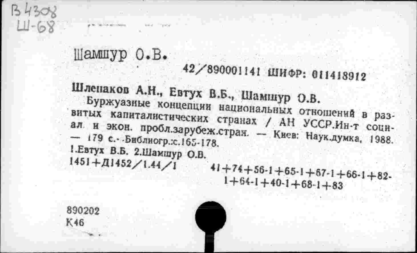 ﻿
Шампур О.В.
42/89000! 141 ШИФР: 011418912
Шлспаков А.Н., Евтух В.Б., Шамшур О.В.
Буржуазные концепции национальных отношений в развитых капиталистических странах / АН УССР.Ин-т социал и экон, пробл.зарубеж.страя. — Киев: Наук.думка, 1988. — 179 с.--Библиогр.:с.165-178.
1.Евтух В.Б. 2.Шамшур 0.0.
! 451+Д 1452/1.44/1	41+74+56-1+65-1+67-1 +66-1+82-
1+64-1+40-1+68-1+83
890202
К46